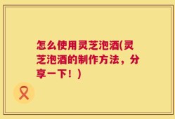 怎么使用灵芝泡酒(灵芝泡酒的制作方法，分享一下！)