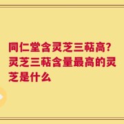 同仁堂含灵芝三萜高？灵芝三萜含量最高的灵芝是什么