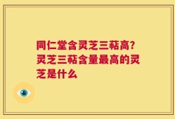 同仁堂含灵芝三萜高？灵芝三萜含量最高的灵芝是什么