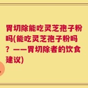 胃切除能吃灵芝孢子粉吗(能吃灵芝孢子粉吗？——胃切除者的饮食建议)