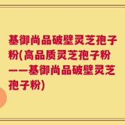 基御尚品破壁灵芝孢子粉(高品质灵芝孢子粉——基御尚品破壁灵芝孢子粉)