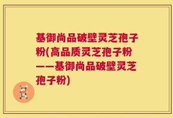 基御尚品破壁灵芝孢子粉(高品质灵芝孢子粉——基御尚品破壁灵芝孢子粉)