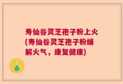 寿仙谷灵芝孢子粉上火(寿仙谷灵芝孢子粉缓解火气，康复健康)