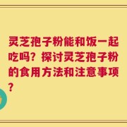 灵芝孢子粉能和饭一起吃吗？探讨灵芝孢子粉的食用方法和注意事项？