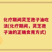 化疗期间灵芝孢子油吃法(化疗期间，灵芝孢子油的正确食用方式)