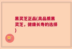黑灵芝正品(高品质黑灵芝，健康长寿的选择)