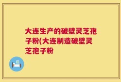 大连生产的破壁灵芝孢子粉(大连制造破壁灵芝孢子粉