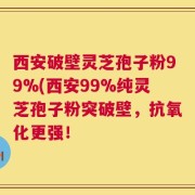 西安破壁灵芝孢子粉99%(西安99%纯灵芝孢子粉突破壁，抗氧化更强！