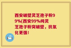 西安破壁灵芝孢子粉99%(西安99%纯灵芝孢子粉突破壁，抗氧化更强！