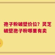 孢子粉破壁价位？灵芝破壁孢子粉哪里有卖