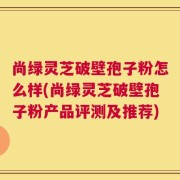 尚绿灵芝破壁孢子粉怎么样(尚绿灵芝破壁孢子粉产品评测及推荐)