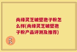 尚绿灵芝破壁孢子粉怎么样(尚绿灵芝破壁孢子粉产品评测及推荐)