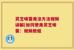 灵芝喷雾用法方法视频讲解(如何使用灵芝喷雾：视频教程