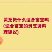 灵芝煲什么适合宝宝喝(适合宝宝的灵芝煲料理建议)