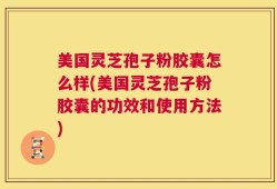 美国灵芝孢子粉胶囊怎么样(美国灵芝孢子粉胶囊的功效和使用方法)