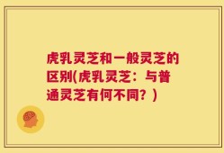 虎乳灵芝和一般灵芝的区别(虎乳灵芝：与普通灵芝有何不同？)