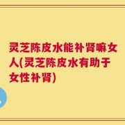 灵芝陈皮水能补肾嘛女人(灵芝陈皮水有助于女性补肾)