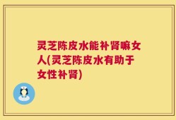 灵芝陈皮水能补肾嘛女人(灵芝陈皮水有助于女性补肾)