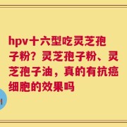 hpv十六型吃灵芝孢子粉？灵芝孢子粉、灵芝孢子油，真的有抗癌细胞的效果吗