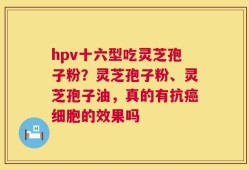 hpv十六型吃灵芝孢子粉？灵芝孢子粉、灵芝孢子油，真的有抗癌细胞的效果吗