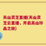 天山灵芝直播(天山灵芝云直播，开启高山珍品之旅)
