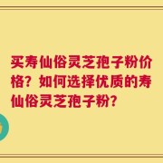 买寿仙俗灵芝孢子粉价格？如何选择优质的寿仙俗灵芝孢子粉？
