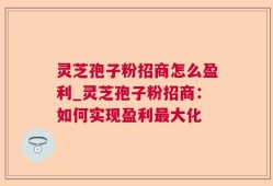 灵芝孢子粉招商怎么盈利_灵芝孢子粉招商：如何实现盈利最大化