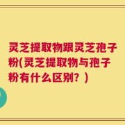 灵芝提取物跟灵芝孢子粉(灵芝提取物与孢子粉有什么区别？)