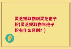 灵芝提取物跟灵芝孢子粉(灵芝提取物与孢子粉有什么区别？)