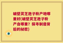 破壁灵芝孢子粉产地哪里好(破壁灵芝孢子粉产自哪里？探寻制造背后的秘密)