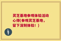 灵芝基地参观体验活动心得(参观灵芝基地，留下深刻体验！)