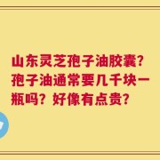 山东灵芝孢子油胶囊？孢子油通常要几千块一瓶吗？好像有点贵？