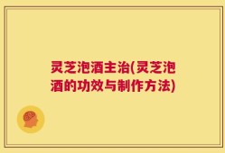 灵芝泡酒主治(灵芝泡酒的功效与制作方法)