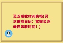 灵芝采收时间表格(灵芝采摘日历：掌握灵芝最佳采收时间！)