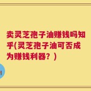 卖灵芝孢子油赚钱吗知乎(灵芝孢子油可否成为赚钱利器？)