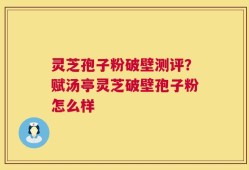 灵芝孢子粉破壁测评？赋汤亭灵芝破壁孢子粉怎么样