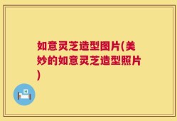 如意灵芝造型图片(美妙的如意灵芝造型照片)