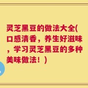 灵芝黑豆的做法大全(口感清香，养生好滋味，学习灵芝黑豆的多种美味做法！)