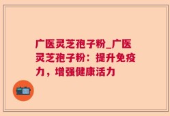 广医灵芝孢子粉_广医灵芝孢子粉：提升免疫力，增强健康活力