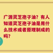 广源灵芝孢子油？有人知道灵芝孢子油是用什么技术或者原理制成的吗？