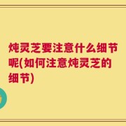 炖灵芝要注意什么细节呢(如何注意炖灵芝的细节)
