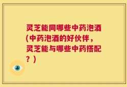 灵芝能同哪些中药泡酒(中药泡酒的好伙伴，灵芝能与哪些中药搭配？)