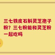 三七铁皮石斛灵芝孢子粉？三七粉能和灵芝粉一起吃吗