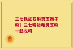 三七铁皮石斛灵芝孢子粉？三七粉能和灵芝粉一起吃吗