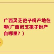 广西灵芝孢子粉产地在哪(广西灵芝孢子粉产自哪里？)