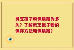 灵芝孢子粉保质期为多久？了解灵芝孢子粉的保存方法和保质期？