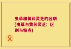 虫草和黄芪灵芝的区别(虫草与黄芪灵芝：区别与特点)