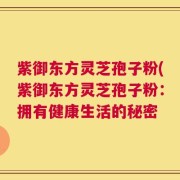 紫御东方灵芝孢子粉(紫御东方灵芝孢子粉：拥有健康生活的秘密