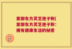 紫御东方灵芝孢子粉(紫御东方灵芝孢子粉：拥有健康生活的秘密