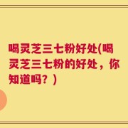 喝灵芝三七粉好处(喝灵芝三七粉的好处，你知道吗？)